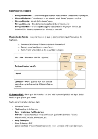 Sistemes de navegació

    -   Navegació tancada – L’usuari només pot ascendir o descendir en una estructura jeràrquica.
    -   Navegació oberta – L’usuari marca el seu itinerari propi. Salta d’un punt a un altre.
    -   Navegació mixta – Mescla de les dues d’abans
    -   Navegació interna – Dins de la mateixa aplicació (Ex: el nostre web)
    -   Navegació externa – L’usuari pot navegar a webs externes mitjançant enllaços. La
        informació ha de ser complementària a la nostra aplicació.


Diagrama de fluxos – Esquema visual en el qual es plasma el contingut i l’estructura de
l’aplicació.

               o Condensa la informació i la representa de forma visual
               o Permet veure les diferents rutes d’accés
               o Permet tenir una visió clara del conjunt de l’aplicació


        Inici i final - Pot ser un dels dos següents:



        Contingut textual o gràfic


        Decisió



        Connector – Marca que des d’un punt concret
        s’accedeix a una altra pàgina. S’hi especifica un
        nombre.



El disseny lògic - És un guió detallat clic a clic on s`ha d’explicar l’aplicació pas a pas. Es sol
redactar igual que un guió literari.

Regles per a l’escriptura del guió lògic:

    -   Número d’escena
    -   Títol i explicació de l’escena.
    -   Fons – Imatge que s’utilitza de fons
    -   Entrada – S’especifica el que veu o sent l’usuari quan entra dintre de l’escena:
        Presentacions, música, animacions, etc.
    -   Grup de tasques
    -   Grup de tasques IDLE
    -   Zones sensibles - S’especifica com actuen les zones sensibles amb l’acció de l’usuari.
 
