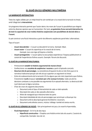 EL GUIÓ EN ELS GÈNERES MULTIMÈDIA
LA NARRACIÓ INTERACTIVA

Totes les regles vàlides per un mitjà lineal ho són també per a la creació de la narració no lineal,
amb l’afegit de la interactivitat.

Un programa interactiu permet que l’autor deixi a les mans de l’usuari la possibilitat que elegeixi
entre les diverses opcions que se li presenten. Per tant, un guionista d’una narració interactiva ha
de tenir la capacitat de crear moltes històries seqüencials com possibilitats de decisió dóna a
l’usuari.

Es pot construir una ficció interactiva a partir de diferents seqüències paral·leles i alternatives.

Tipus d’usuari:

   -   Usuari-descobridor – L’usuari va descobrint la trama. Exemple: Myst.
   -   Usuari-autor –L’usuari és copartícip en la creació de la trama.
               Exemple: Jocs com Age of Empires o SimCity
   -   Usuari-protagonista – L’usuari aplica la seva pròpia experiència i l’exposa públicament al
       costat de l’experiència d’altres usuaris. Exemple: fòrums de discussió.

EL GUIÓ EN LA NARRACIÓ MULTILINEAL

   -   Primerament establir la història argumental de manera lineal
   -   Confeccionar una escaleta de seqüències i escenes a partir d’episodis concrets
   -   Descriure bé els personatges. La consistència d’aquests ha de se més forta que en la
       narrativa tradicional perquè són ells els qui suporten un argument no lineal.
   -   Entre els esdeveniments de la narració n’hi ha alguns que són més importants que d’altres.
       S’anomenen nuclis (noyau) i serveixen per a fer avançar la trama. Cada una de les
       decisions condueix a una possible via argumental d’un episodi alternatiu. La destrucció del
       nucli destrueix la lògica narrativa.
   -   S’han de crear els següents documents:
           o Document amb el tipus d’interactivitat de cada un dels episodis
           o Descripció de cada un des episodis alternatius
           o Arbre de navegació que relaciona totes les parts
           o Descripció detallada de tots els personatges que servirà per a dissenyar-los
           o Document amb la descripció general d’ambients i escenaris.
           o Document amb efectes sonors, música i diàlegs i també els textos escrits.

EL GUIÓ EN ELS GÉNERES DE FICCIÓ – Són principalment els jocs y la novel·la hipermèdia.

   -   Ficció hipertextual – En hi ha de dos tipus
           o Hiperficció constructiva – S’explica una història entre tots els usuaris. L’autoria és
               compartida. Exemple: Jocs de rol.
 