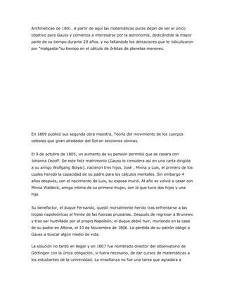 Arithmeticae de 1801. A partir de aquí las matemáticas puras dejan de ser el único
objetivo para Gauss y comienza a interesarse por la astronomía, dedicándole la mayor
parte de su tiempo durante 20 años. y no faltándole los detractores que le ridiculizaron
por "malgastar"su tiempo en el cálculo de órbitas de planetas menores.




En 1809 publicó sus segunda obra maestra, Teoría del movimiento de los cuerpos
celestes que giran alrededor del Sol en secciones cónicas.


El 9 de octubre de 1805, un aumento de su pensión permitió que se casara con
Johanna Ostoff. De este feliz matrimonio (Gauss lo considera así en una carta dirigida
a su amigo Wolfgang Bolyai), nacieron tres hijos, José , Minna y Luis, el primero de los
cuales heredó la capacidad de su padre para los cálculos mentales. Sin embargo 4
años después, con el nacimiento de Luis, su esposa murió. Al año se volvió a casar con
Minna Waldeck, amiga íntima de su primera mujer, con la que tuvo dos hijos y una
hija.


Su benefactor, el duque Fernando, quedó mortalmente herido tras enfrentarse a las
tropas napoleónicas al frente de las fuerzas prusianas. Después de regresar a Brunswic
y tras ser humillado por el propio Napoleón, el duque debió huir, muriendo en la casa
de su padre en Altona, el 10 de Noviembre de 1806. La pérdida de su patrón obligó a
Gauss a buscar algún medio de vida.


La solución no tardó en llegar y en 1807 fue nombrado director del observatorio de
Göttingen con la única obligación, si fuera necesario, de dar cursos de matemáticas a
los estudiantes de la universidad. La enseñanza no fue una tarea que agradara a
 