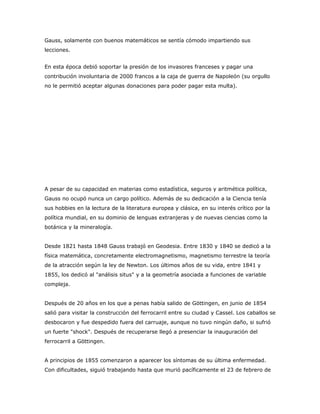 Gauss, solamente con buenos matemáticos se sentía cómodo impartiendo sus
lecciones.


En esta época debió soportar la presión de los invasores franceses y pagar una
contribución involuntaria de 2000 francos a la caja de guerra de Napoleón (su orgullo
no le permitió aceptar algunas donaciones para poder pagar esta multa).




A pesar de su capacidad en materias como estadística, seguros y aritmética política,
Gauss no ocupó nunca un cargo político. Además de su dedicación a la Ciencia tenía
sus hobbies en la lectura de la literatura europea y clásica, en su interés crítico por la
política mundial, en su dominio de lenguas extranjeras y de nuevas ciencias como la
botánica y la mineralogía.


Desde 1821 hasta 1848 Gauss trabajó en Geodesia. Entre 1830 y 1840 se dedicó a la
física matemática, concretamente electromagnetismo, magnetismo terrestre la teoría
de la atracción según la ley de Newton. Los últimos años de su vida, entre 1841 y
1855, los dedicó al "análisis situs" y a la geometría asociada a funciones de variable
compleja.


Después de 20 años en los que a penas había salido de Göttingen, en junio de 1854
salió para visitar la construcción del ferrocarril entre su ciudad y Cassel. Los caballos se
desbocaron y fue despedido fuera del carruaje, aunque no tuvo ningún daño, si sufrió
un fuerte "shock". Después de recuperarse llegó a presenciar la inauguración del
ferrocarril a Göttingen.


A principios de 1855 comenzaron a aparecer los síntomas de su última enfermedad.
Con dificultades, siguió trabajando hasta que murió pacíficamente el 23 de febrero de
 
