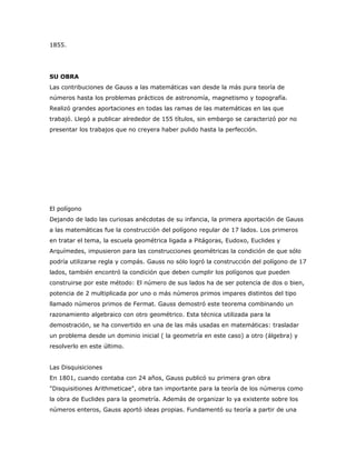 1855.




SU OBRA
Las contribuciones de Gauss a las matemáticas van desde la más pura teoría de
números hasta los problemas prácticos de astronomía, magnetismo y topografía.
Realizó grandes aportaciones en todas las ramas de las matemáticas en las que
trabajó. Llegó a publicar alrededor de 155 títulos, sin embargo se caracterizó por no
presentar los trabajos que no creyera haber pulido hasta la perfección.




El polígono
Dejando de lado las curiosas anécdotas de su infancia, la primera aportación de Gauss
a las matemáticas fue la construcción del polígono regular de 17 lados. Los primeros
en tratar el tema, la escuela geométrica ligada a Pitágoras, Eudoxo, Euclides y
Arquímedes, impusieron para las construcciones geométricas la condición de que sólo
podría utilizarse regla y compás. Gauss no sólo logró la construcción del polígono de 17
lados, también encontró la condición que deben cumplir los polígonos que pueden
construirse por este método: El número de sus lados ha de ser potencia de dos o bien,
potencia de 2 multiplicada por uno o más números primos impares distintos del tipo
llamado números primos de Fermat. Gauss demostró este teorema combinando un
razonamiento algebraico con otro geométrico. Esta técnica utilizada para la
demostración, se ha convertido en una de las más usadas en matemáticas: trasladar
un problema desde un dominio inicial ( la geometría en este caso) a otro (álgebra) y
resolverlo en este último.


Las Disquisiciones
En 1801, cuando contaba con 24 años, Gauss publicó su primera gran obra
"Disquisitiones Arithmeticae", obra tan importante para la teoría de los números como
la obra de Euclides para la geometría. Además de organizar lo ya existente sobre los
números enteros, Gauss aportó ideas propias. Fundamentó su teoría a partir de una
 