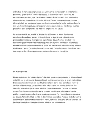 aritmética de números congruentes que utilizó en la demostración de importantes
teoremas, quizás el mas famoso de todos y el favorito de Gauss sea la ley de
reciprocidad cuadrática, que Gauss llamó teorema áureo. En esta obra se muestra
claramente una tendencia en todo el trabajo de Gauss, en sus demostraciones se
elimina toda traza que pueda hacer ver el proceso que las ha hecho posibles. Esto ha
sido un elemento negativo para las generaciones siguientes que han tenido muchos
problemas para comprender los métodos empleados por Gauss.


No se puede dejar sin señalar la aportación de Gauss a la teoría de números
complejos. Después de que en el Renacimiento se asignaran a estos números
propiedades místicas y descripciones caprichosas, Gauss fue más práctico y los
represento geométricamente mediante puntos en el plano, además de aceptarlos y
emplearlos como objetos matemáticos puros. En 1811 Gauss demostró el hoy llamado
teorema de Cauchy (él no llegó nunca a publicarlo). También elaboró un método para
descomponer los números primos en producto de números complejos.




Un nuevo planeta


El descubrimiento del "nuevo planeta", llamado posteriormente Ceres, el primer día del
siglo XIX por el astrónomo Giuseppe Piazzi, sedujo enormemente al joven matemático.
Era necesario determinar con exactitud la órbita de Ceres para ponerlo de nuevo al
alcance los telescopios, Gauss acepto este reto y Ceres fue redescubierto un año
después, en el lugar que el había predicho con sus detallados cálculos. Su técnica
consistió en demostrar como las variaciones en los datos de origen experimental
podían representarse mediante una curva acampanada (hoy conocida como campana
de Gauss). También utilizó el método de mínimos cuadrados. Parecido éxito tuvo en la
determinación de la órbita del asteroide Pallas, teniendo en cuenta en sus cálculos, las
perturbaciones producidas por los otros planetas del sistema solar.
 