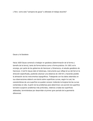 ¿ Pero como esta “campana de gauss” a afectado el trabajo docente?




Gauss y la Geodesia




Hacia 1820 Gauss comenzó a trabajar en geodesia (determinación de la forma y
tamaño de la tierra), tanto de forma teórica como e forma práctica. En 1821 se le
encargo, por parte de los gobiernos de Hannover y Dinamarca, el estudio geodésico de
Hannover. A tal fin Gauss ideó el heliotropo, instrumento que refleja la luz del Sol en la
dirección especificada, pudiendo alcanzar una distancia de 100 Km y haciendo posible
la alineación de los instrumentos topográficos. Trabajando con los datos obtenidos en
sus observaciones elaboró una teoría sobre superficies curvas, según la cual, las
características de una superficie se pueden conocer midiendo la longitud de las curvas
contenidas en ella. A partir de los problemas para determinar una porción de superficie
terrestre surgieron problemas más profundos, relativos a todas las superficies
alabeadas, terminándose por desarrollar el primer gran periodo de la geometría
diferencial.
 