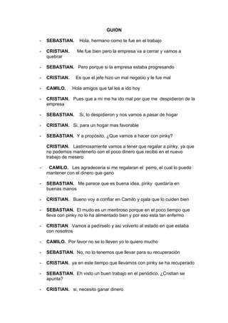 GUION

-   SEBASTIAN.     Hola, hermano como te fue en el trabajo

-   CRISTIAN.     Me fue bien pero la empresa va a cerrar y vamos a
    quebrar

-   SEBASTIAN. Pero porque si la empresa estaba progresando

-   CRISTIAN.    Es que el jefe hizo un mal negocio y le fue mal

-   CAMILO.     Hola amigos que tal les a ido hoy

-   CRISTIAN. Pues que a mi me ha ido mal por que me despidieron de la
    empresa

-   SEBASTIAN.     Si, lo despidieron y nos vamos a pasar de hogar

-   CRISTIAN. Si, para un hogar mas favorable

-   SEBASTIAN. Y a propósito. ¿Que vamos a hacer con pinky?

    CRISTIAN. Lastimosamente vamos a tener que regalar a pinky, ya que
    no podemos mantenerlo con el poco dinero que recibo en el nuevo
    trabajo de mesero

-    CAMILO. Les agradecería si me regalaran el perro, el cual lo puedo
    mantener con el dinero que gano

-   SEBASTIAN. Me parece que es buena idea, pinky quedaría en
    buenas manos

-   CRISTIAN. Bueno voy a confiar en Camilo y ojala que lo cuiden bien

-   SEBASTIAN. El mudo es un mentiroso porque en el poco tiempo que
    lleva con pinky no lo ha alimentado bien y por eso esta tan enfermo

-   CRISTIAN. Vamos a pedírselo y así volverlo al estado en que estaba
    con nosotros

-   CAMILO. Por favor no se lo lleven yo lo quiero mucho

-   SEBASTIAN. No, no lo tenemos que llevar para su recuperación

-   CRISTIAN. ya en este tiempo que llevamos con pinky se ha recuperado

-   SEBASTIAN. Eh visto un buen trabajo en el periódico, ¿Cristian se
    apunta?

-   CRISTIAN. si, necesito ganar dinero
 