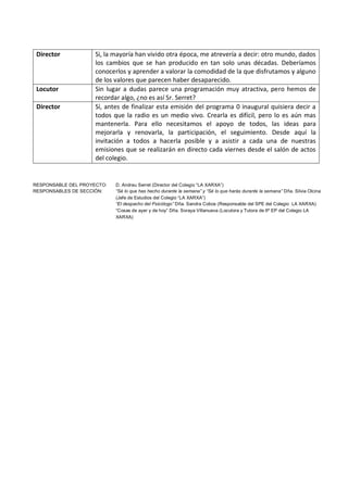 Director            Si, la mayoría han vivido otra época, me atrevería a decir: otro mundo, dados
                     los cambios que se han producido en tan solo unas décadas. Deberíamos
                     conocerlos y aprender a valorar la comodidad de la que disfrutamos y alguno
                     de los valores que parecen haber desaparecido.
 Locutor             Sin lugar a dudas parece una programación muy atractiva, pero hemos de
                     recordar algo, ¿no es así Sr. Serret?
 Director            Sí, antes de finalizar esta emisión del programa 0 inaugural quisiera decir a
                     todos que la radio es un medio vivo. Crearla es difícil, pero lo es aún mas
                     mantenerla. Para ello necesitamos el apoyo de todos, las ideas para
                     mejorarla y renovarla, la participación, el seguimiento. Desde aquí la
                     invitación a todos a hacerla posible y a asistir a cada una de nuestras
                     emisiones que se realizarán en directo cada viernes desde el salón de actos
                     del colegio.


RESPONSABLE DEL PROYECTO:   D. Andreu Serret (Director del Colegio “LA XARXA”)
RESPONSABLES DE SECCIÓN:    “Sé lo que has hecho durante la semana” y “Sé lo que harás durante la semana” Dña. Silvia Olcina
                            (Jefe de Estudios del Colegio “LA XARXA”)
                            “El despacho del Psicólogo” Dña. Sandra Cobos (Responsable del SPE del Colegio LA XARXA)
                            “Cosas de ayer y de hoy” Dña. Soraya Villanueva (Locutora y Tutora de 6º EP del Colegio LA
                            XARXA)
 