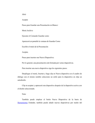 Abrir

     Aceptar

     Pasos para Guardar una Presentación en Blanco:

     Menú Archivo

     Ejecutar el Comando Guardar como

     Aparecerá en pantalla la ventana de Guardar Como

     Escribir el titulo de la Presentación

     Aceptar.

     Pasos para insertar una Nueva Diapositiva:

     Por lo general, una presentación está formada por varias diapositivas.

     Para insertar una nueva diapositiva siga los siguientes pasos:

     Despliegue el menú, Insertar y haga clip en Nueva diapositiva en el cuadro de
diálogo con el mismo nombre seleccione un estilo para la diapositiva en elija un
autodiseño.

     Clip en aceptar y aparecerá una diapositiva después de la diapositiva activa con
el diseño seleccionado.

     Nota:

     También puede emplear el botón Nueva Diapositiva de la barra de
Herramientas Estándar, también puede añadir nuevas diapositivas por medio del
 