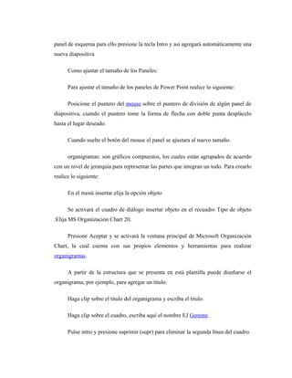 panel de esquema para ello presione la tecla Intro y así agregará automáticamente una
nueva diapositiva

      Como ajustar el tamaño de los Paneles:

      Para ajustar el tamaño de los paneles de Power Point realice lo siguiente:

      Posicione el puntero del mouse sobre el puntero de división de algún panel de
diapositiva, cuando el puntero tome la forma de flecha con doble punta desplácelo
hasta el lugar deseado.

      Cuando suelte el botón del mouse el panel se ajustara al nuevo tamaño.

      organigramas: son gráficos compuestos, los cuales están agrupados de acuerdo
con un nivel de jerarquía para representar las partes que integran un todo. Para crearlo
realice lo siguiente:

      En el menú insertar elija la opción objeto

      Se activará el cuadro de diálogo insertar objeto en el recuadro Tipo de objeto
:Elija MS Organización Chart 20.

      Presione Aceptar y se activará la ventana principal de Microsoft Organización
Chart, la cual cuenta con sus propios elementos y herramientas para realizar
organigramas.

      A partir de la estructura que se presenta en está plantilla puede diseñarse el
organigrama; por ejemplo, para agregar un titulo:

      Haga clip sobre el titulo del organigrama y escriba el titulo.

      Haga clip sobre el cuadro, escriba aquí el nombre EJ Gerente.

      Pulse intro y presione suprimir (supr) para eliminar la segunda línea del cuadro.
 