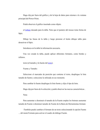 Haga clip por fuera del gráfico y de la hoja de datos para retomar a la ventana
principal del Power Point.

         Podrá observar el gráfico insertado como objeto.

         el trabajo deseado para la tabla. Note que el puntero del mouse toma forma de
lápiz.

         Dibuje las líneas de la tabla y luego presione el botón dibujar tabla para
desactivar el lápiz.

         Introduzca en la tabla la información necesaria.

         Una vez creada la tabla, puede aplicar diferentes formatos, como bordes y
rellenos.

         texto (el tamaño y la fuente del texto).

         Fuente y Tamaño:

         Seleccione el marcador de posición que contiene el texto, despliegue la lista
tamaño de fuente y seleccione la utilizada en ese momento.

         Para cambiar la fuente despliegue la lista fuente y elija el tipo de letra.

         Haga clip por fuera de la selección y podrá observar las nuevas características .

         Nota:

         Para aumentar o disminuir el tamaño de la Fuente emplee los botones aumentar
tamaño de Fuente o disminuir tamaño de Fuente de la Barra de Herramientas formato

         -También puede cambiar el formato de un texto seleccionando la opción Fuente
... del menú Formato para activar el cuadro de diálogo Fuente.
 