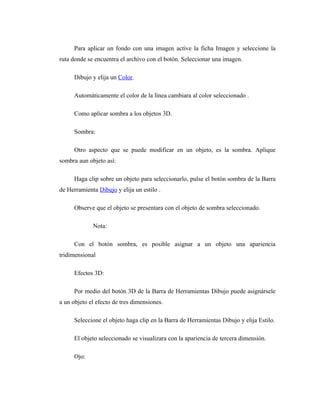Para aplicar un fondo con una imagen active la ficha Imagen y seleccione la
ruta donde se encuentra el archivo con el botón. Seleccionar una imagen.

      Dibujo y elija un Color.

      Automáticamente el color de la línea cambiara al color seleccionado .

      Como aplicar sombra a los objetos 3D.

      Sombra:

      Otro aspecto que se puede modificar en un objeto, es la sombra. Aplique
sombra aun objeto así:

      Haga clip sobre un objeto para seleccionarlo, pulse el botón sombra de la Barra
de Herramienta Dibujo y elija un estilo .

      Observe que el objeto se presentara con el objeto de sombra seleccionado.

             Nota:

      Con el botón sombra, es posible asignar a un objeto una apariencia
tridimensional

      Efectos 3D:

      Por medio del botón 3D de la Barra de Herramientas Dibujo puede asignársele
a un objeto el efecto de tres dimensiones.

      Seleccione el objeto haga clip en la Barra de Herramientas Dibujo y elija Estilo.

      El objeto seleccionado se visualizara con la apariencia de tercera dimensión.

      Ojo:
 