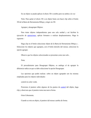 En un objeto se puede aplicar el efecto 3D o sombra pero no ambos a la vez

      Nota: Para quitar el efecto 3D a un objeto basta con hacer clip sobre el botón
3D de la Barra de Herramienta Dibujo y elegir sin 3D.

      Agrupar y desagrupar Objetos:

      Para tratar objetos independientes para una sola unidad y así facilitar la
ejecución de operaciones, aplicar formatos o realizar desplazamientos, Haga lo
siguiente :

      Haga clip en el botón seleccionar objeto de la Barra de Herramienta Dibujo y .
Seleccione los objetos que agrupara, con el botón derecho del mouse, seleccione la
opción agrupar.

      Observe que los objetos seleccionados se presentan como uno solo .

      Nota:

      El procedimiento para Desagrupar Objetos, es análogo al de agrupar la
diferencia radica en que se debe seleccionar la opción Desagrupar.

      Las opciones que podrá realizar. sobre un objeto agrupado son las mismas
empleadas para los objetos individuales

      control en color verde.

      Posicione el puntero sobre algunos de los puntos de control del objeto, haga
clip y observara que el puntero toma una nueva forma.

      Girar Libremente.

      Cuando se rota un objeto, el puntero del mouse cambia de forma.
 
