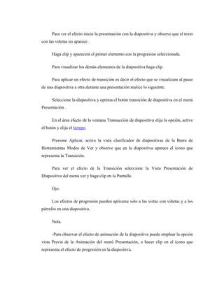 Para ver el efecto inicie la presentación con la diapositiva y observe que el texto
con las viñetas no aparece .

      Haga clip y aparecerá el primer elemento con la progresión seleccionada.

      Para visualizar los demás elementos de la diapositiva haga clip.

      Para aplicar un efecto de transición es decir el efecto que se visualizara al pasar
de una diapositiva a otra durante una presentación realice lo siguiente:

      Seleccione la diapositiva y oprima el botón transición de diapositiva en el menú
Presentación .

      En el área efecto de la ventana Transacción de diapositiva elija la opción, active
el botón y elija el tiempo.

      Presione Aplicar, active la vista clasificador de diapositivas de la Barra de
Herramientas Modos de Ver y observe que en la diapositiva aparece el icono que
representa la Transición.

      Para ver el efecto de la Transición seleccione la Vista Presentación de
Diapositiva del menú ver y haga clip en la Pantalla.

      Ojo:

      Los efectos de progresión pueden aplicarse solo a las vistas con viñetas y a los
párrafos en una diapositiva.

      Nota.

      -Para observar el efecto de animación de la diapositiva puede emplear la opción
vista Previa de la Animación del menú Presentación, o hacer clip en el icono que
representa el efecto de progresión en la diapositiva.
 