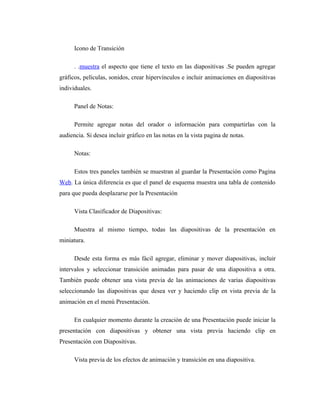 Icono de Transición

      . .muestra el aspecto que tiene el texto en las diapositivas .Se pueden agregar
gráficos, películas, sonidos, crear hipervínculos e incluir animaciones en diapositivas
individuales.

      Panel de Notas:

      Permite agregar notas del orador o información para compartirlas con la
audiencia. Si desea incluir gráfico en las notas en la vista pagina de notas.

      Notas:

      Estos tres paneles también se muestran al guardar la Presentación como Pagina
Web. La única diferencia es que el panel de esquema muestra una tabla de contenido
para que pueda desplazarse por la Presentación

      Vista Clasificador de Diapositivas:

      Muestra al mismo tiempo, todas las diapositivas de la presentación en
miniatura.

      Desde esta forma es más fácil agregar, eliminar y mover diapositivas, incluir
intervalos y seleccionar transición animadas para pasar de una diapositiva a otra.
También puede obtener una vista previa de las animaciones de varias diapositivas
seleccionando las diapositivas que desea ver y haciendo clip en vista previa de la
animación en el menú Presentación.

      En cualquier momento durante la creación de una Presentación puede iniciar la
presentación con diapositivas y obtener una vista previa haciendo clip en
Presentación con Diapositivas.

      Vista previa de los efectos de animación y transición en una diapositiva.
 