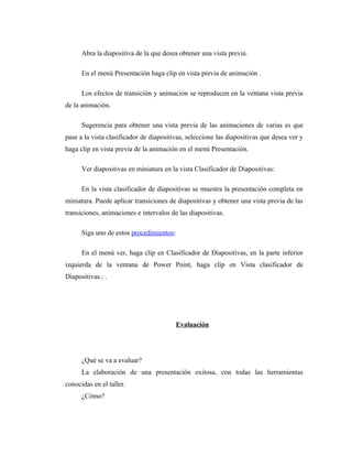 Abra la diapositiva de la que desea obtener una vista previa.

      En el menú Presentación haga clip en vista previa de animación .

      Los efectos de transición y animación se reproducen en la ventana vista previa
de la animación.

      Sugerencia para obtener una vista previa de las animaciones de varias es que
pase a la vista clasificador de diapositivas, seleccione las diapositivas que desea ver y
haga clip en vista previa de la animación en el menú Presentación.

      Ver diapositivas en miniatura en la vista Clasificador de Diapositivas:

      En la vista clasificador de diapositivas se muestra la presentación completa en
miniatura. Puede aplicar transiciones de diapositivas y obtener una vista previa de las
transiciones, animaciones e intervalos de las diapositivas.

      Siga uno de estos procedimientos:

      En el menú ver, haga clip en Clasificador de Diapositivas, en la parte inferior
izquierda de la ventana de Power Point, haga clip en Vista clasificador de
Diapositivas.: .




                                         Evaluación




      ¿Qué se va a evaluar?
      La elaboración de una presentación exitosa, con todas las herramientas
conocidas en el taller.
      ¿Cómo?
 