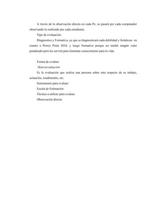 A través de la observación directa en cada Pc, se pasará por cada computador
observando lo realizado por cada estudiante.
     Tipo de evaluación:
     Diagnostica y Formativa, ya que se diagnosticará cada debilidad y fortalezas en
cuanto a Power Point 2010, y luego formativa porque no tendrá ningún valor
ponderado pero les servirá para fomentar conocimiento para la vida.


     Forma de evaluar:
      Heteroevaluación
     Es la evaluación que realiza una persona sobre otra respecto de su trabajo,
actuación, rendimiento, etc.
     Instrumento para evaluar:
     Escala de Estimación
     Técnica a utilizar para evaluar:
     Observación directa.
 