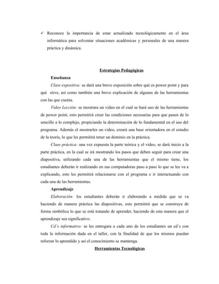  Reconoce la importancia de estar actualizado tecnológicamente en el área
   informática para solventar situaciones académicas y personales de una manera
   práctica y dinámica.




                                   Estrategias Pedagógicas
      Enseñanza
      Clase expositiva: se dará una breve exposición sobre qué es power point y para
qué sirve, así como también una breve explicación de algunas de las herramientas
con las que cuenta.
      Video Lección: se mostrara un video en el cual se hará uso de las herramientas
de power point, esto permitirá crear las condiciones necesarias para que pasen de lo
sencillo a lo complejo, propiciando la determinación de lo fundamental en el uso del
programa. Además el mostrarles un video, creará una base orientadora en el estudio
de la teoría, lo que les permitirá tener un dominio en la práctica.
      Clase práctica: una vez expuesta la parte teórica y el video, se dará inicio a la
parte práctica, en la cual se irá mostrando los pasos que deben seguir para crear una
diapositiva, utilizando cada una de las herramientas que el mismo tiene, los
estudiantes deberán ir realizando en sus computadoras paso a paso lo que se les va a
explicando, esto les permitirá relacionarse con el programa e ir interactuando con
cada una de las herramientas.
      Aprendizaje
      Elaboración: los estudiantes deberán ir elaborando a medida que se va
haciendo de manera práctica las diapositivas, esto permitirá que se construya de
forma simbólica lo que se está tratando de aprender, haciendo de esta manera que el
aprendizaje sea significativo.
      Cd´s informativo: se les entregara a cada uno de los estudiantes un cd´s con
toda la información dada en el taller, con la finalidad de que los mismos puedan
reforzar lo aprendido y así el conocimiento se mantenga.
                                 Herramientas Tecnológicas
 