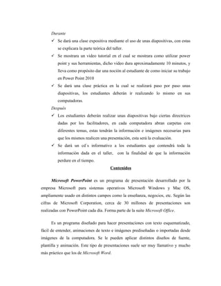 Durante
      Se dará una clase expositiva mediante el uso de unas diapositivas, con estas
         se explicara la parte teórica del taller.
      Se mostrara un video tutorial en el cual se mostrara como utilizar power
         point y sus herramientas, dicho video dura aproximadamente 10 minutos, y
         lleva como propósito dar una noción al estudiante de como iniciar su trabajo
         en Power Point 2010
      Se dará una clase práctica en la cual se realizará paso por paso unas
         diapositivas, los estudiantes deberán ir realizando lo mismo en sus
         computadoras.
     Después
      Los estudiantes deberán realizar unas diapositivas bajo ciertas directrices
         dadas por los facilitadores, en cada computadora abran carpetas con
         diferentes temas, estas tendrán la información e imágenes necesarias para
         que los mismos realicen una presentación, esta será la evaluación.
      Se dará un cd´s informativo a los estudiantes que contendrá toda la
         información dada en el taller,       con la finalidad de que la información
         perdure en el tiempo.
                                          Contenidos

     Microsoft PowerPoint es un programa de presentación desarrollado por la
empresa Microsoft para sistemas operativos Microsoft Windows y Mac OS,
ampliamente usado en distintos campos como la enseñanza, negocios, etc. Según las
cifras de Microsoft Corporation, cerca de 30 millones de presentaciones son
realizadas con PowerPoint cada día. Forma parte de la suite Microsoft Office.

     Es un programa diseñado para hacer presentaciones con texto esquematizado,
fácil de entender, animaciones de texto e imágenes prediseñadas o importadas desde
imágenes de la computadora. Se le pueden aplicar distintos diseños de fuente,
plantilla y animación. Este tipo de presentaciones suele ser muy llamativo y mucho
más práctico que los de Microsoft Word.
 