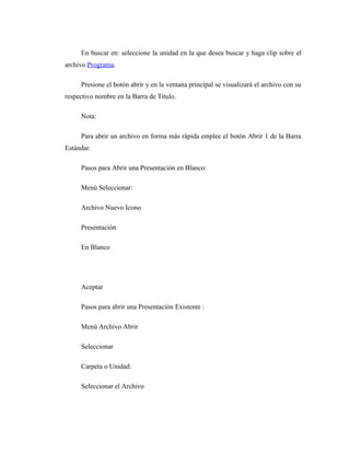 En buscar en: seleccione la unidad en la que desea buscar y haga clip sobre el
archivo Programa.

     Presione el botón abrir y en la ventana principal se visualizará el archivo con su
respectivo nombre en la Barra de Titulo.

     Nota:

     Para abrir un archivo en forma más rápida emplee el botón Abrir 1 de la Barra
Estándar.

     Pasos para Abrir una Presentación en Blanco:

     Menú Seleccionar:

     Archivo Nuevo Icono

     Presentación

     En Blanco




     Aceptar

     Pasos para abrir una Presentación Existente :

     Menú Archivo Abrir

     Seleccionar

     Carpeta o Unidad:

     Seleccionar el Archivo
 