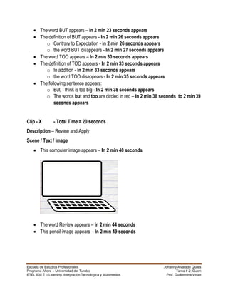 Escuela de Estudios Profesionales Johanny Alvarado Quiles
Programa Ahora – Universidad del Turabo Tarea # 2: Guion
ETEL 600 E – Learning, Integración Tecnológica y Multimedios Prof. Guillermina Viruet
 The word BUT appears – In 2 min 23 seconds appears
 The definition of BUT appears - In 2 min 26 seconds appears
o Contrary to Expectation - In 2 min 26 seconds appears
o the word BUT disappears - In 2 min 27 seconds appears
 The word TOO appears – In 2 min 30 seconds appears
 The definition of TOO appears - In 2 min 33 seconds appears
o In addition - In 2 min 33 seconds appears
o the word TOO disappears - In 2 min 35 seconds appears
 The following sentence appears:
o But, I think is too big - In 2 min 35 seconds appears
o The words but and too are circled in red – In 2 min 38 seconds to 2 min 39
seconds appears
Clip - X - Total Time = 20 seconds
Description – Review and Apply
Scene / Text / Image
 This computer image appears – In 2 min 40 seconds
 The word Review appears – In 2 min 44 seconds
 This pencil image appears – In 2 min 49 seconds
 