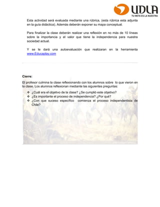 Esta actividad será evaluada mediante una rúbrica, (esta rúbrica esta adjunta 
en la guía didáctica). Además deberán exponer su mapa conceptual. 
Para finalizar la clase deberán realizar una reflexión en no más de 10 líneas 
sobre la importancia y el valor que tiene la independencia para nuestra 
sociedad actual. 
Y se le dará una autoevaluación que realizaran en la herramienta 
www.Educaplay.com 
Cierre: 
El profesor culmina la clase reflexionando con los alumnos sobre lo que vieron en 
la clase. Los alumnos reflexionan mediante las siguientes preguntas: 
 ¿Cuál era el objetivo de la clase? ¿Se cumplió este objetivo? 
 ¿Es importante el proceso de independencia? ¿Por qué? 
 ¿Con que suceso específico comienza el proceso independentista de 
Chile? 
