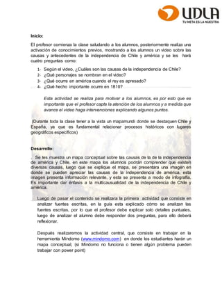Inicio: 
El profesor comienza la clase saludando a los alumnos, posteriormente realiza una 
activación de conocimientos previos, mostrando a los alumnos un video sobre las 
causas y antecedentes de la independencia de Chile y américa y se les hará 
cuatro preguntas como: 
1- Según el video, ¿Cuáles son las causas de la independencia de Chile? 
2- ¿Qué personajes se nombran en el video? 
3- ¿Qué ocurre en américa cuando el rey es apresado? 
4- ¿Qué hecho importante ocurre en 1810? 
Esta actividad se realiza para motivar a los alumnos, es por esto que es 
importante que el profesor capte la atención de los alumnos y a medida que 
avance el video haga intervenciones explicando algunos puntos. 
(Durante toda la clase tener a la vista un mapamundi donde se destaquen Chile y 
España, ya que es fundamental relacionar procesos históricos con lugares 
geográficos específicos) 
Desarrollo: 
. Se les muestra un mapa conceptual sobre las causas de la de la independencia 
de américa y Chile, en este mapa los alumnos podrán comprender que existen 
diversas causas, luego que se explique el mapa, se presentara una imagen en 
donde se pueden apreciar las causas de la independencia de américa, esta 
imagen presenta información relevante, y esta se presenta a modo de infografía. 
Es importante dar énfasis a la multicausualidad de la independencia de Chile y 
américa. 
Luego de pasar el contenido se realizara la primera actividad que consiste en 
analizar fuentes escritas, en la guía esta explicado cómo se analizan las 
fuentes escritas, por lo que el profesor debe explicar solo detalles puntuales, 
luego de analizar el alumno debe responder dos preguntas, para ello deberá 
reflexionar. 
Después realizaremos la actividad central, que consiste en trabajar en la 
herramienta Mindomo (www.mindomo.com) en donde los estudiantes harán un 
mapa conceptual, (si Mindomo no funciona o tienen algún problema pueden 
trabajar con power point) 
 