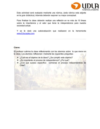 Esta actividad será evaluada mediante una rúbrica, (esta rúbrica esta adjunta 
en la guía didáctica). Además deberán exponer su mapa conceptual. 
Para finalizar la clase deberán realizar una reflexión en no más de 10 líneas 
sobre la importancia y el valor que tiene la independencia para nuestra 
sociedad actual. 
Y se le dará una autoevaluación que realizaran en la herramienta 
www.Educaplay.com 
Cierre: 
El profesor culmina la clase reflexionando con los alumnos sobre lo que vieron en 
la clase. Los alumnos reflexionan mediante las siguientes preguntas: 
 ¿Cuál era el objetivo de la clase? ¿Se cumplió este objetivo? 
 ¿Es importante el proceso de independencia? ¿Por qué? 
 ¿Con que suceso específico comienza el proceso independentista de 
Chile? 
