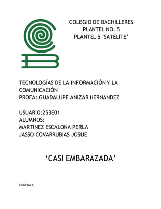 COLEGIO DE BACHILLERES
PLANTEL NO. 5
PLANTEL 5 ‘SATELITE’
TECNOLOGÍAS DE LA INFORMACIÓN Y LA
COMUNICACIÓN
PROFA: GUADALUPE ANIZAR HERNANDEZ
USUARIO:253E01
ALUMNOS:
MARTINEZ ESCALONA PERLA
JASSO COVARRUBIAS JOSUE
‘CASI EMBARAZADA’
ESCENA 1:
 