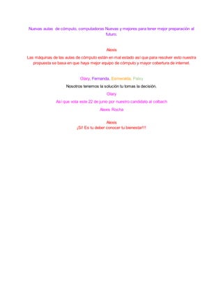 Nuevas aulas de cómputo, computadoras Nuevas y mejores para tener mejor preparación al
futuro.
Alexis
Las máquinas de las aulas de cómputo están en mal estado así que para resolver esto nuestra
propuesta se basa en que haya mejor equipo de cómputo y mayor cobertura de internet.
Olary, Fernanda, Esmeralda, Patsy
Nosotros tenemos la solución tu tomas la decisión.
Olary
Así que vota este 22 de junio por nuestro candidato al colbach
Alexis Rocha
Alexis
¡Si! Es tu deber conocer tu bienestar!!!
 