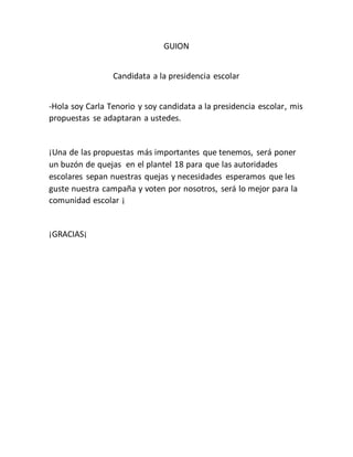 GUION
Candidata a la presidencia escolar
-Hola soy Carla Tenorio y soy candidata a la presidencia escolar, mis
propuestas se adaptaran a ustedes.
¡Una de las propuestas más importantes que tenemos, será poner
un buzón de quejas en el plantel 18 para que las autoridades
escolares sepan nuestras quejas y necesidades esperamos que les
guste nuestra campaña y voten por nosotros, será lo mejor para la
comunidad escolar ¡
¡GRACIAS¡
 