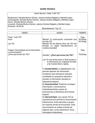 GUIÓN TÉCNICO
Guión técnico: Video “LAS TIC ”
Realización: Daniela Muñoz Gómez, Jessica Andrea Delgado y Maribel López
Camarógrafo: Daniela Muñoz Gómez, Jessica Andrea Delgado y Maribel López
Guion: Daniela Muñoz Gómez
Locución: Daniela Muñoz Gómez, Jessica Andrea Delgado y Maribel López
Duración: 04:22,02
Musicalización: Top 10
VIDEO AUDIO TIEMPO
Título: “LAS TIC“
Inicio
Las TIC
Imagen (Tecnologías de la información
y comunicación)
¿Para qué sirven las TIC?
Maribel *A continuación conocerán que
son las TIC
Maribel *En los últimos años, las TIC han
tomado un papel importantísimo en
nuestra sociedad
Daniela * ¿Para qué sirven las TIC?
Las Tic nos sirven para un fácil acceso a
la información en cualquier formato
y de manera fácil y rápida.
1. Inmaterialidad. La digitalización nos
permite disponer de información
inmaterial, para almacenar grandes
cantidades en pequeños soportes o
acceder a información ubicada en
dispositivos lejanos.
2. Instantaneidad. Podemos conseguir
información y comunicarnos
instantáneamente a pesar de
encontrarnos a kilómetros de la fuente
original.
3. Interactividad. Las nuevas TIC se
caracterizan por permitir la comunicación
bidireccional, entre personas o grupos
sin importar donde se encuentren. Esta
comunicación se realiza a través de
páginas web, correo electrónico, foros,
mensajería instantánea,
7seg
02,65seg
04,75seg
7seg
78,63seg
 