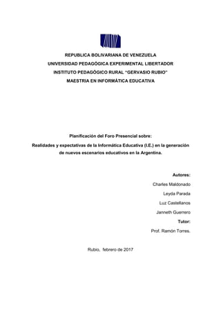 REPUBLICA BOLIVARIANA DE VENEZUELA
UNIVERSIDAD PEDAGÓGICA EXPERIMENTAL LIBERTADOR
INSTITUTO PEDAGÓGICO RURAL “GERVASIO RUBIO”
MAESTRIA EN INFORMÁTICA EDUCATIVA
Planificación del Foro Presencial sobre:
Realidades y expectativas de la Informática Educativa (I.E.) en la generación
de nuevos escenarios educativos en la Argentina.
Autores:
Charles Maldonado
Leyda Parada
Luz Castellanos
Janneth Guerrero
Tutor:
Prof. Ramón Torres.
Rubio, febrero de 2017
 