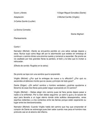 Guion y libreto 1-Edgar Miguel González (Dante)
Adaptación 2-Michel Carrillo (Virgilio)
3-Carlos Quinto (Lucifer)
La Divina Comedia
Dante Alighieri
Planteamiento
Canto I
Narrador (Michel) –Dante se encuentra perdido en una selva salvaje áspera y
seca. Nunca supo como llego allí por lo adormecido que estaba sin embargo al
continuar u camino diviso una enorme cuesta y comenzó a ascender. De pronto se
vio asaltado por tres grandes fieras la pantera, el león y la loba que lo incitan a
retroceder.
(Efecto de sonido: Rugidos en la selva)
De pronto se topo con una sombra que lo sorprendió.
Virgilio (Michel) -¿Por qué te entregas de nuevo a tu aflicción? ¿Por qué no
asciendes al delicioso monte que es causa y principio de todo goce?
Dante (Edgar) –¡Oh señor! sombra u hombre verdadero ¿podrías ayudarme a
librarme de esas tres fieras para poder seguir avanzando en mi camino?
Virgilio (Michel) – Debes elegir otro camino pues tal fiera jamás dejara pasar a
nadie si la enfrentan. Por tu bien debes seguirme: yo seré tu guía y te sacare de
aquí para llevarte a un lugar eterno donde oirás aullidos desesperados, veras
espíritus dolientes y a los contentos entre las llamas porque están esperando su
lugar entre los bienaventurados.
Narrador (Michel)- Cuando Virgilio habla del camino que hay que emprender el
corazón de Dante se sobrecoge pues bien sabe cuando mas peca el hombre mas
profundo cae en el abismo del infierno.
 