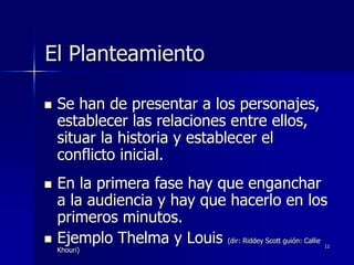 11
El Planteamiento
 Se han de presentar a los personajes,
establecer las relaciones entre ellos,
situar la historia y establecer el
conflicto inicial.
 En la primera fase hay que enganchar
a la audiencia y hay que hacerlo en los
primeros minutos.
 Ejemplo Thelma y Louis (dir: Riddey Scott guión: Callie
Khouri)
 