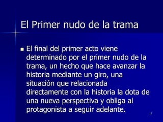 12
El Primer nudo de la trama
 El final del primer acto viene
determinado por el primer nudo de la
trama, un hecho que hace avanzar la
historia mediante un giro, una
situación que relacionada
directamente con la historia la dota de
una nueva perspectiva y obliga al
protagonista a seguir adelante.
 