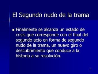 14
El Segundo nudo de la trama
 Finalmente se alcanza un estado de
crisis que corresponde con el final del
segundo acto en forma de segundo
nudo de la trama, un nuevo giro o
descubrimiento que conduce a la
historia a su resolución.
 
