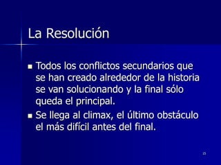 15
La Resolución
 Todos los conflictos secundarios que
se han creado alrededor de la historia
se van solucionando y la final sólo
queda el principal.
 Se llega al climax, el último obstáculo
el más difícil antes del final.
 