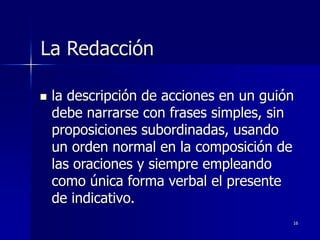 16
La Redacción
 la descripción de acciones en un guión
debe narrarse con frases simples, sin
proposiciones subordinadas, usando
un orden normal en la composición de
las oraciones y siempre empleando
como única forma verbal el presente
de indicativo.
 