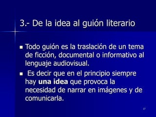 17
3.- De la idea al guión literario
 Todo guión es la traslación de un tema
de ficción, documental o informativo al
lenguaje audiovisual.
 Es decir que en el principio siempre
hay una idea que provoca la
necesidad de narrar en imágenes y de
comunicarla.
 