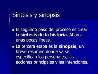 18
Síntesis y sinopsis
 El segundo paso del proceso es crear
la síntesis de la historia. Abarca
unas pocas líneas.
 La tercera etapa es la sinopsis, un
breve resumen donde ya se
especifican los personajes, las
acciones principales y las intenciones.
 