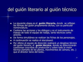 19
del guión literario al guión técnico
 La siguiente etapa es el guión literario, donde se reflejan
las formas del guión propiamente dichas, con su particular
nomenclatura.
 Contiene las acciones y los diálogos y es el instrumento de
trabajo de todo el equipo de rodaje, tanto técnicos como
actores.
 De forma simultánea se realizan las fichas de los personajes.
 A continuación se realiza el storyboard.
 Por último el equipo de dirección realizará un desglose técnico
del guión literario, el guión técnico, donde se determinarán
cuestiones concretas de producción y sobre todo la visión
técnica (tamaño de los planos, movimientos de cámara, etc. )
que el director tiene del texto.
 
