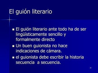 20
El guión literario
 El guión literario ante todo ha de ser
lingüísticamente sencillo y
formalmente directo
 Un buen guionista no hace
indicaciones de cámara.
 el guionista debe escribir la historia
secuencia a secuencia.
 