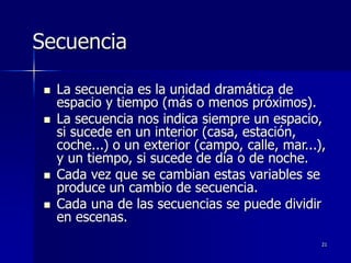 21
Secuencia
 La secuencia es la unidad dramática de
espacio y tiempo (más o menos próximos).
 La secuencia nos indica siempre un espacio,
si sucede en un interior (casa, estación,
coche...) o un exterior (campo, calle, mar...),
y un tiempo, si sucede de día o de noche.
 Cada vez que se cambian estas variables se
produce un cambio de secuencia.
 Cada una de las secuencias se puede dividir
en escenas.
 