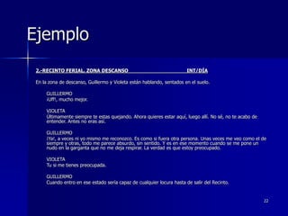22
Ejemplo
2.-RECINTO FERIAL. ZONA DESCANSO INT/DÍA
En la zona de descanso, Guillermo y Violeta están hablando, sentados en el suelo.
GUILLERMO
¡Uff!, mucho mejor.
VIOLETA
Últimamente siempre te estas quejando. Ahora quieres estar aquí, luego allí. No sé, no te acabo de
entender. Antes no eras así.
GUILLERMO
¡Ya!, a veces ni yo mismo me reconozco. Es como si fuera otra persona. Unas veces me veo como el de
siempre y otras, todo me parece absurdo, sin sentido. Y es en ese momento cuando se me pone un
nudo en la garganta que no me deja respirar. La verdad es que estoy preocupado.
VIOLETA
Tu si me tienes preocupada.
GUILLERMO
Cuando entro en ese estado sería capaz de cualquier locura hasta de salir del Recinto.
 