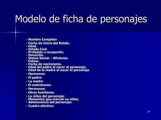 24
Modelo de ficha de personajes
- Nombre Completo
- Fecha de Inicio del Relato.
- Edad.
- Estado Civil.
- Profesión u ocupación.
- Domicilio.
- Status Social: - Aficiones.
- Fobias.
- Fecha de nacimiento.
- Edad del padre al nacer el personaje.
- Edad de la madre al nacer el personaje
- Hermanos:
- El padre:
- La madre
- El matrimonio:
- Hermanos:
- Otros familiares:
- La niñez del personaje:
- Momentos que marcan su niñez.
- Adolescencia del personaje:
- Cuadro afectivo:
 