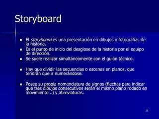 25
Storyboard
 El storyboard es una presentación en dibujos o fotografías de
la historia.
 Es el punto de inicio del desglose de la historia por el equipo
de dirección.
 Se suele realizar simultáneamente con el guión técnico.
 Hay que dividir las secuencias o escenas en planos, que
tendrán que ir numerándose.
 Posee su propia nomenclatura de signos (flechas para indicar
que tres dibujos consecutivos serán el mismo plano rodado en
movimiento...) y abreviaturas.
 