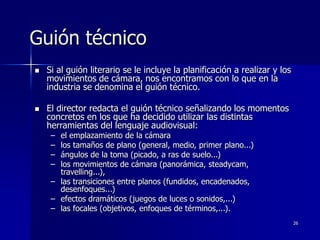 26
Guión técnico
 Si al guión literario se le incluye la planificación a realizar y los
movimientos de cámara, nos encontramos con lo que en la
industria se denomina el guión técnico.
 El director redacta el guión técnico señalizando los momentos
concretos en los que ha decidido utilizar las distintas
herramientas del lenguaje audiovisual:
– el emplazamiento de la cámara
– los tamaños de plano (general, medio, primer plano...)
– ángulos de la toma (picado, a ras de suelo...)
– los movimientos de cámara (panorámica, steadycam,
travelling...),
– las transiciones entre planos (fundidos, encadenados,
desenfoques...)
– efectos dramáticos (juegos de luces o sonidos,...)
– las focales (objetivos, enfoques de términos,...).
 
