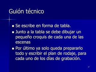 27
Guión técnico
 Se escribe en forma de tabla.
 Junto a la tabla se debe dibujar un
pequeño croquis de cada una de las
escenas
 Por último ya solo queda prepararlo
todo y escribir el plan de rodaje, para
cada uno de los días de grabación.
 