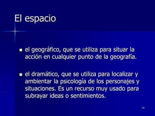 29
El espacio
 el geográfico, que se utiliza para situar la
acción en cualquier punto de la geografía.
 el dramático, que se utiliza para localizar y
ambientar la psicología de los personajes y
situaciones. Es un recurso muy usado para
subrayar ideas o sentimientos.
 