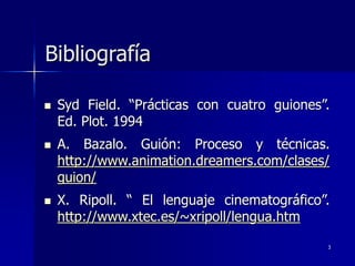 3
Bibliografía
 Syd Field. “Prácticas con cuatro guiones”.
Ed. Plot. 1994
 A. Bazalo. Guión: Proceso y técnicas.
http://www.animation.dreamers.com/clases/
guion/
 X. Ripoll. “ El lenguaje cinematográfico”.
http://www.xtec.es/~xripoll/lengua.htm
 