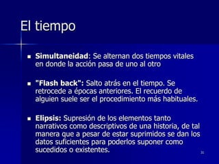 31
El tiempo
 Simultaneidad: Se alternan dos tiempos vitales
en donde la acción pasa de uno al otro
 "Flash back": Salto atrás en el tiempo. Se
retrocede a épocas anteriores. El recuerdo de
alguien suele ser el procedimiento más habituales.
 Elipsis: Supresión de los elementos tanto
narrativos como descriptivos de una historia, de tal
manera que a pesar de estar suprimidos se dan los
datos suficientes para poderlos suponer como
sucedidos o existentes.
 