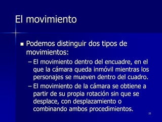 33
El movimiento
 Podemos distinguir dos tipos de
movimientos:
– El movimiento dentro del encuadre, en el
que la cámara queda inmóvil mientras los
personajes se mueven dentro del cuadro.
– El movimiento de la cámara se obtiene a
partir de su propia rotación sin que se
desplace, con desplazamiento o
combinando ambos procedimientos.
 